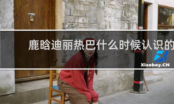 鹿晗迪丽热巴什么时候认识的