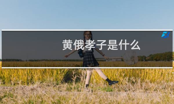 黄俄孝子是什么，黄俄孝子为何这么孝什么梗