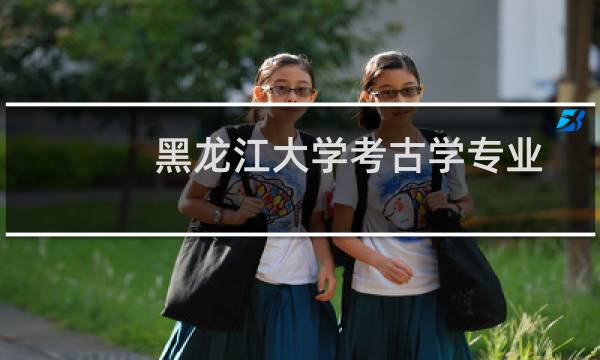 黑龙江大学考古学专业好不好 排名多少位 全国第25名