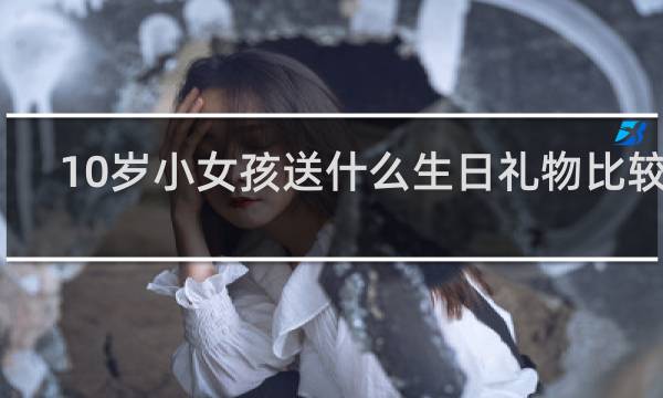 10岁小女孩送什么生日礼物比较好