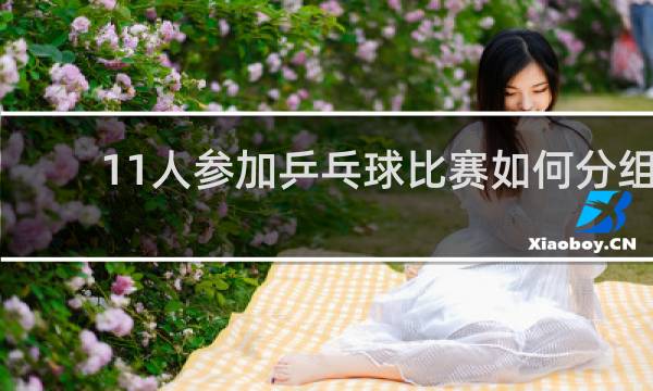 11人参加乒乓球比赛如何分组