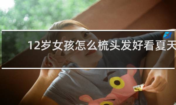 12岁女孩怎么梳头发好看夏天