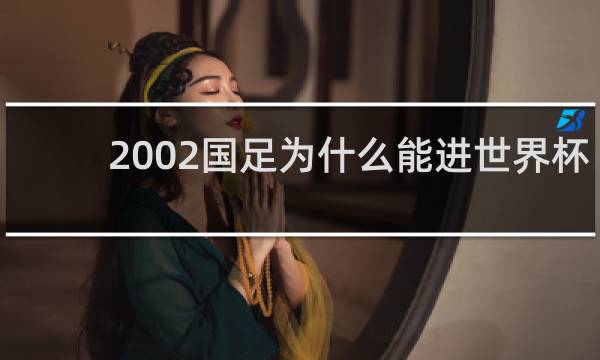2002国足为什么能进世界杯