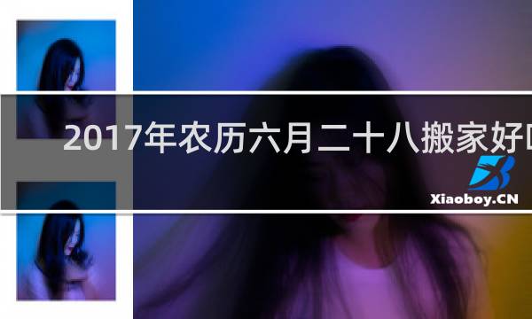 2017年农历六月二十八搬家好吗