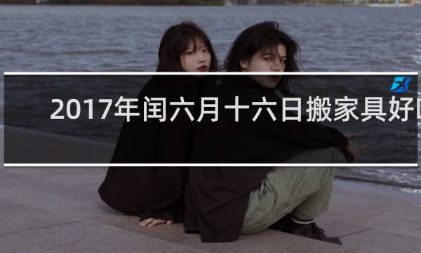 2017年闰六月十六日搬家具好吗