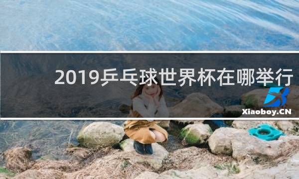 2019乒乓球世界杯在哪举行