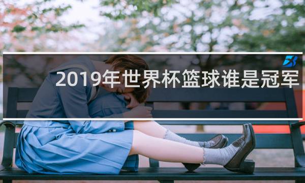2019年世界杯篮球谁是冠军