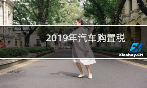 2019年汽车购置税新闻（2019年车辆购置税标准）