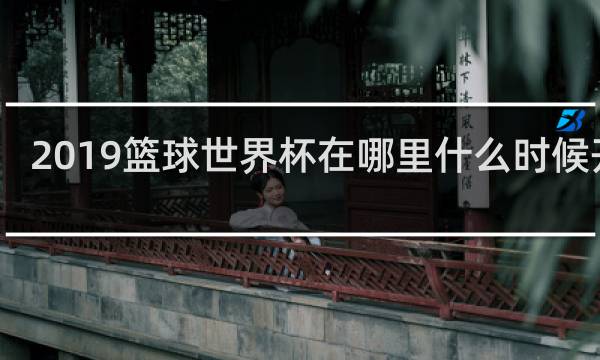 2019篮球世界杯在哪里什么时候开始