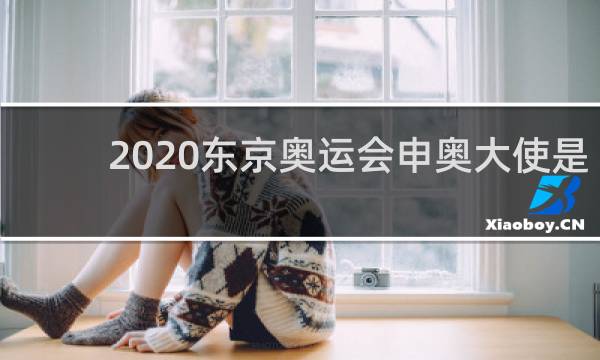 2020东京奥运会申奥大使是谁
