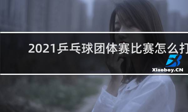 2021乒乓球团体赛比赛怎么打