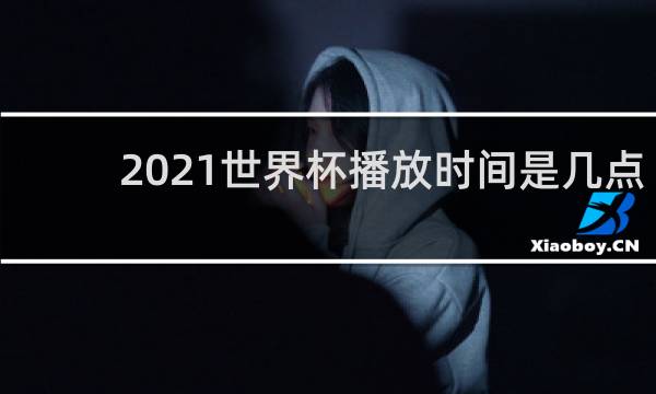 2021世界杯播放时间是几点到几点
