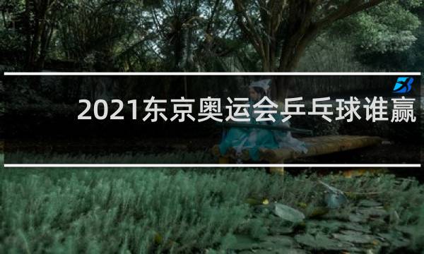 2021东京奥运会乒乓球谁赢了
