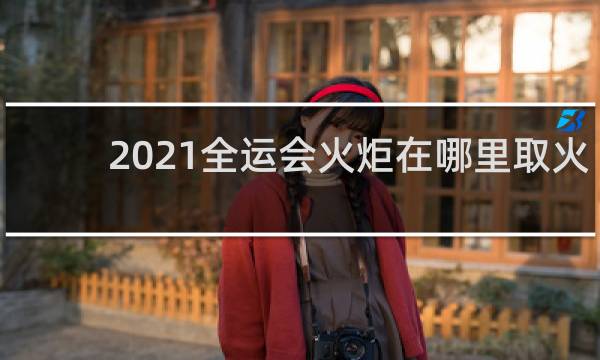 2021全运会火炬在哪里取火