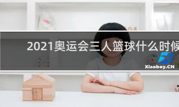 2021奥运会三人篮球什么时候