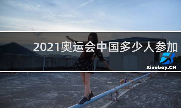 2021奥运会中国多少人参加