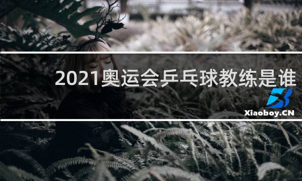 2021奥运会乒乓球教练是谁