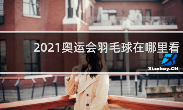 2021奥运会羽毛球在哪里看
