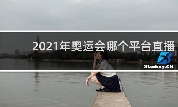 2021年奥运会哪个平台直播