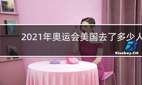 2021年奥运会美国去了多少人
