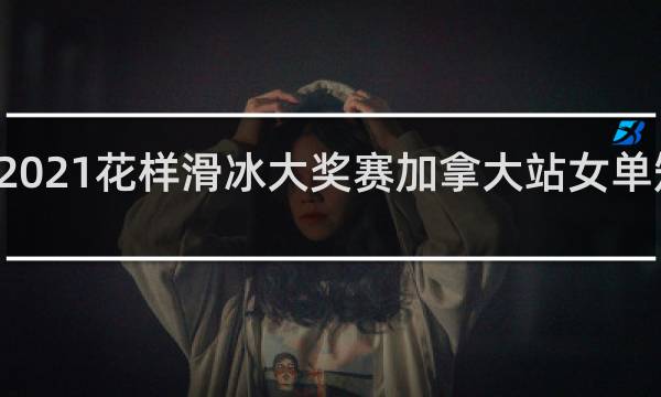 2021花样滑冰大奖赛加拿大站女单短节目