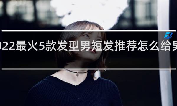 2022最火5款发型男短发推荐怎么给男士理发