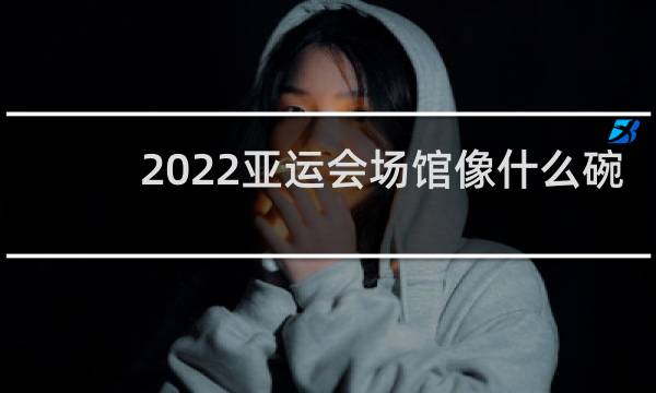 2022亚运会场馆像什么碗