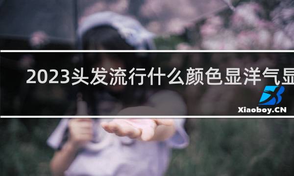 2023头发流行什么颜色显洋气显白