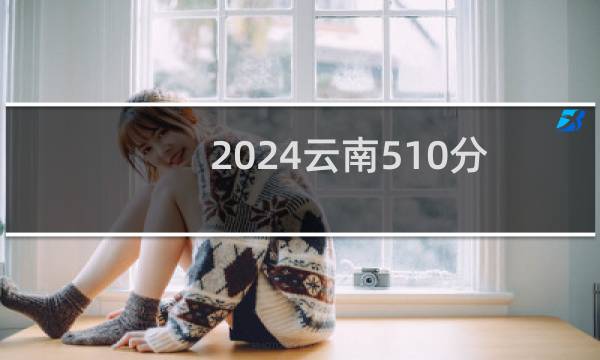 2024云南510分能考上哪些大学? 附109所能报考大学名单