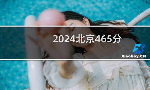 2024北京465分能考上哪些大学？ 附25所能报考大学名单