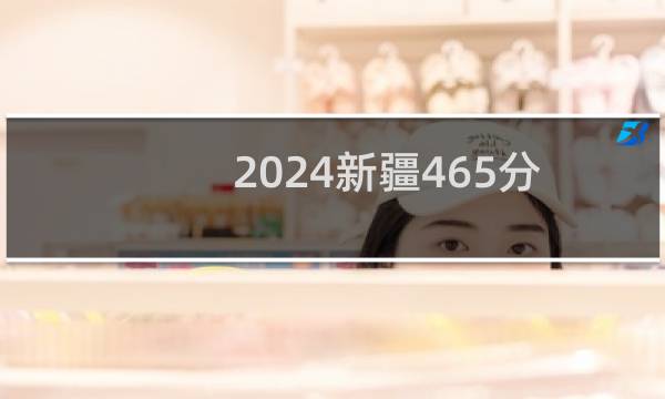 2024新疆465分能考上哪些大学？ 附90所能报考大学名单