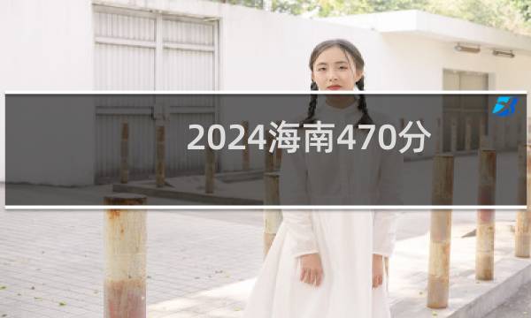 2024海南470分能考上哪些大学? 附3所能报考大学名单