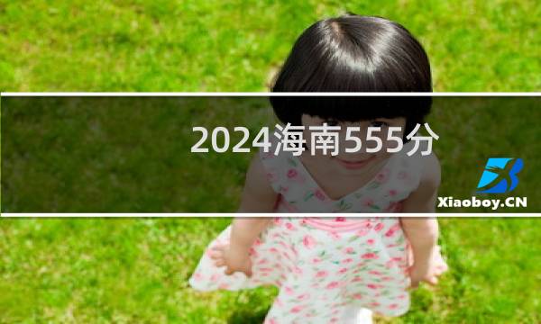 2024海南555分哪些大学能录取? 附79所能报考大学名单