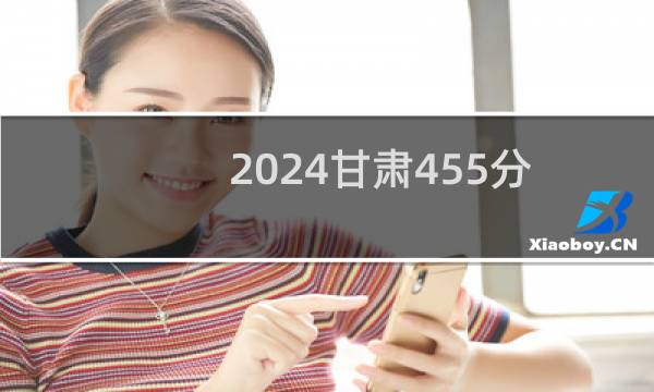 2024甘肃455分哪些大学能录取？ 附105所能报考大学名单