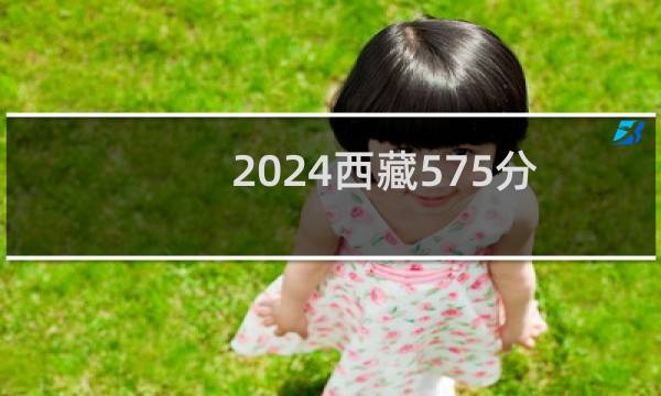 2024西藏575分能考上哪些大学？ 附12所能报考大学名单