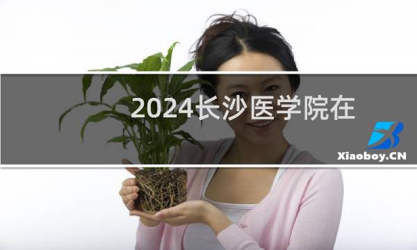 2024长沙医学院在湖南第103组录取分数线