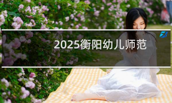 2025衡阳幼儿师范高等专科学校单招中职生最低多少分录取 附2024专业分