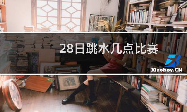 28日跳水几点比赛