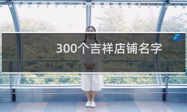 300个吉祥店铺名字大全（生意兴隆的店铺名字）