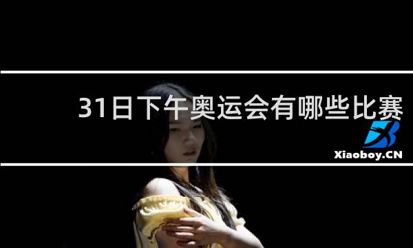 31日下午奥运会有哪些比赛
