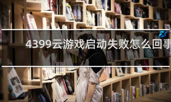 4399云游戏启动失败怎么回事