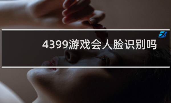4399游戏会人脸识别吗