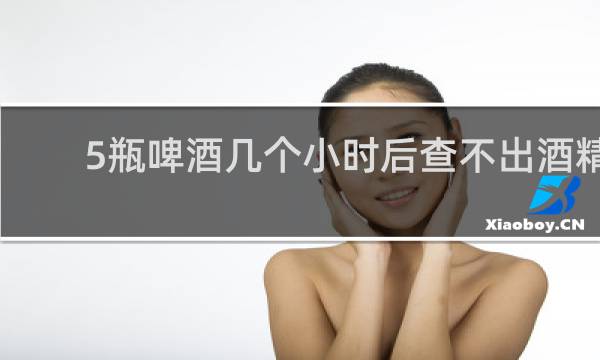 5瓶啤酒几个小时后查不出酒精