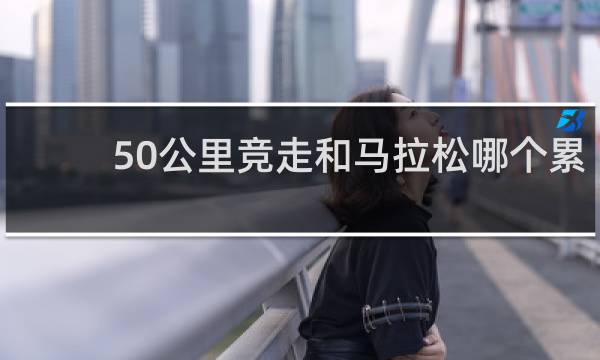 50公里竞走和马拉松哪个累
