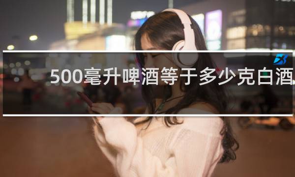 500毫升啤酒等于多少克白酒