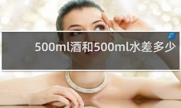 500ml酒和500ml水差多少