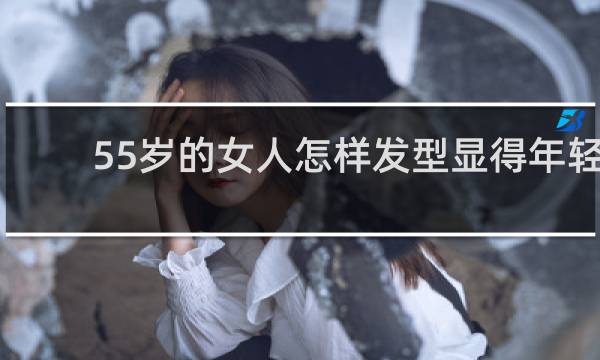55岁的女人怎样发型显得年轻