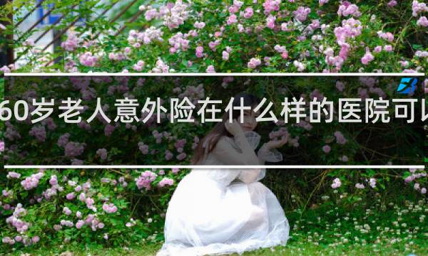 60岁老人意外险在什么样的医院可以报销