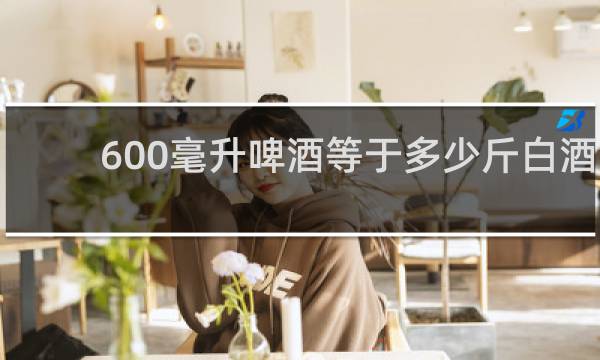 600毫升啤酒等于多少斤白酒