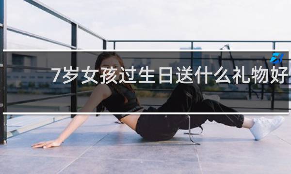 7岁女孩过生日送什么礼物好